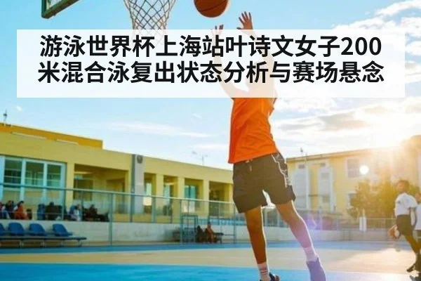 游泳世界杯上海站叶诗文女子200米混合泳复出状态分析与赛场悬念