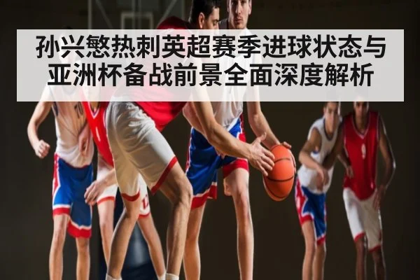 孙兴慜热刺英超赛季进球状态与亚洲杯备战前景全面深度解析