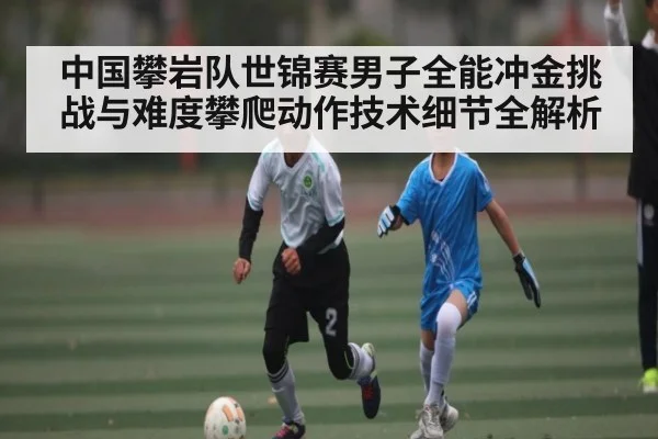 中国攀岩队世锦赛男子全能冲金挑战与难度攀爬动作技术细节全解析