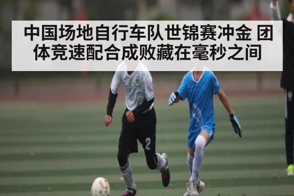 中国场地自行车队世锦赛冲金 团体竞速配合成败藏在毫秒之间