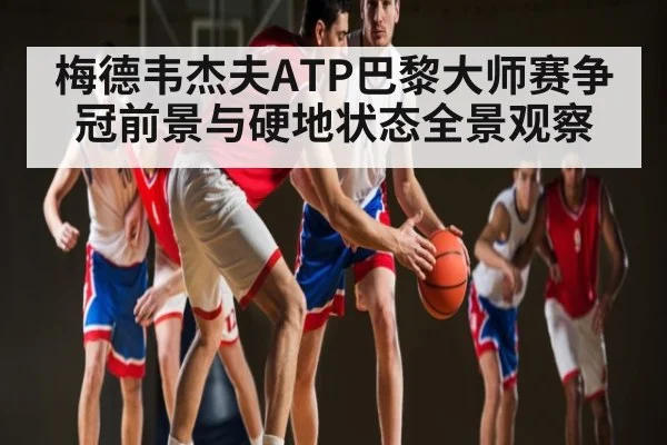 梅德韦杰夫ATP巴黎大师赛争冠前景与硬地状态全景观察