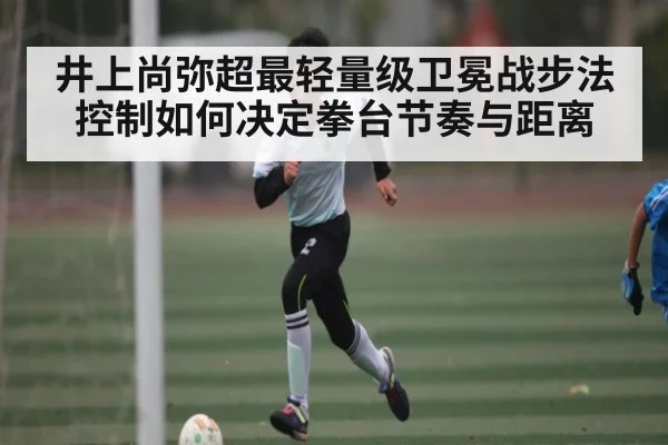 井上尚弥超最轻量级卫冕战步法控制如何决定拳台节奏与距离